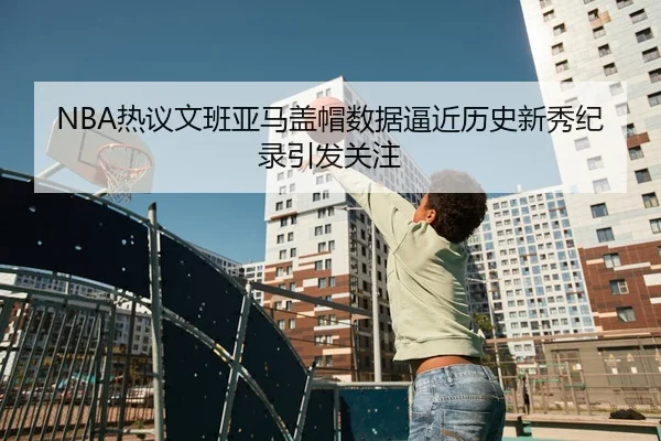 NBA热议文班亚马盖帽数据逼近历史新秀纪录引发关注