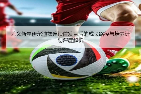 尤文新星伊尔迪兹连续首发背后的成长路径与培养计划深度解析