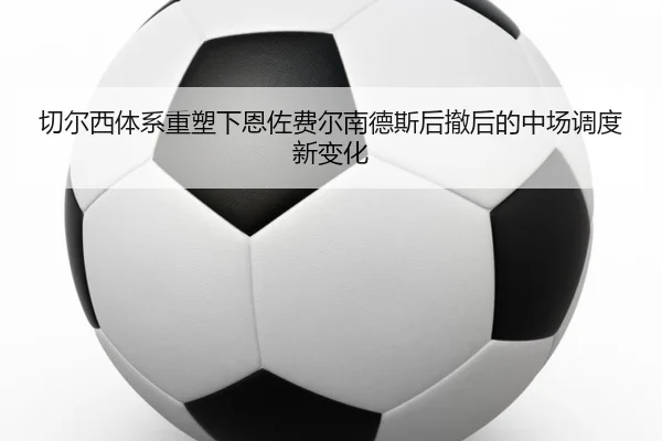 切尔西体系重塑下恩佐费尔南德斯后撤后的中场调度新变化