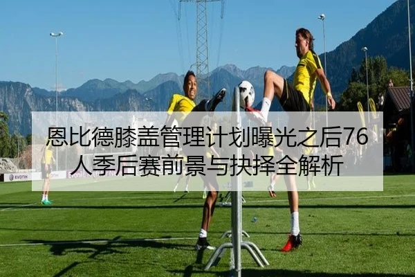 恩比德膝盖管理计划曝光之后76人季后赛前景与抉择全解析