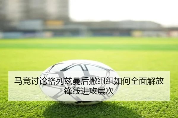 马竞讨论格列兹曼后撤组织如何全面解放锋线进攻层次