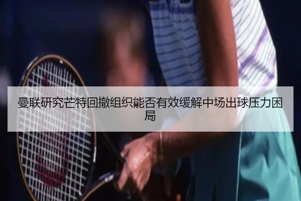 曼联研究芒特回撤组织能否有效缓解中场出球压力困局