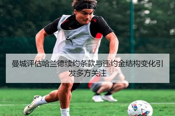 曼城评估哈兰德续约条款与违约金结构变化引发多方关注