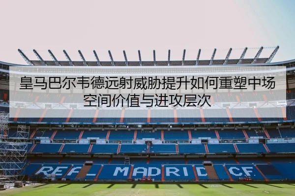 皇马巴尔韦德远射威胁提升如何重塑中场空间价值与进攻层次