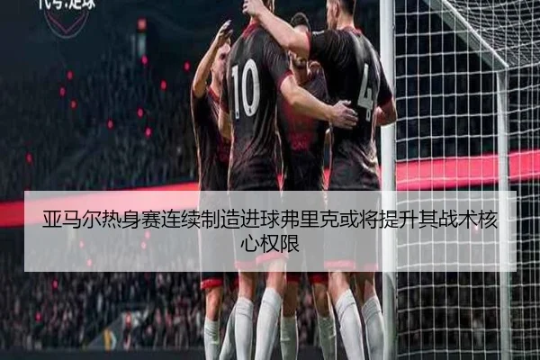 亚马尔热身赛连续制造进球弗里克或将提升其战术核心权限