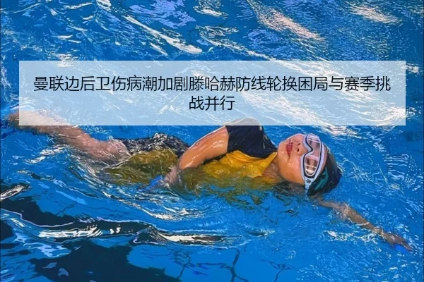 曼联边后卫伤病潮加剧滕哈赫防线轮换困局与赛季挑战并行